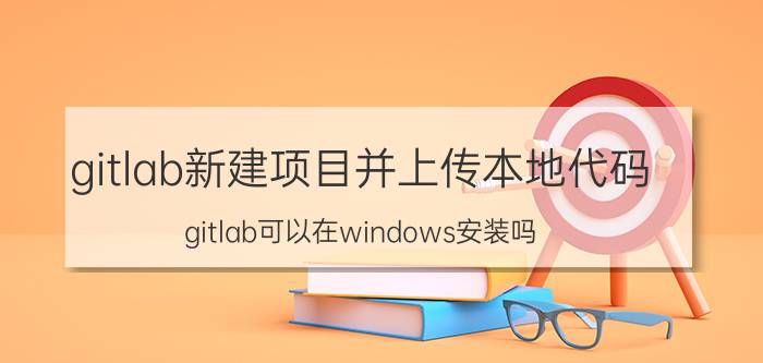 gitlab新建项目并上传本地代码 gitlab可以在windows安装吗？